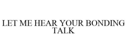 LET ME HEAR YOUR BONDING TALK trademark