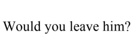 WOULD YOU LEAVE HIM? trademark