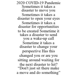 2020 COVID-19 PANDEMIC SOMETIMES IT TAKES A DISASTER TO MOVE YOU SOMETIMES IT TAKES A DISASTER TO OPEN YOUR EYES SOMETIMES IT TAKES A DISASTER FOR OPPORTUNITIES TO BE CREATED SOMETIME IT TAKES A DISASTER TO SEND YOU A WAKE-UP CALL SOMETIME IT TAKES A DISASTER TO CHANGE YOUR PERSPECTIVE HAS THIS CHANGED YOU OR ARE YOU SITTING AROUND WAITING FOR THE NEXT DISASTER TO HIT? "DON'T JUST SIT THERE MAKE A MOVE AND DO SOMETHING" trademark