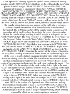 CORAL SPIRITS & COMPANY LOGO IN THE TOP LEFT CORNER, TRADEMARK ALREADY PENDING SERIAL # 90092697. BELOW THAT LOGO ON THE LEFT HAND SIDE, THERE'S THE PHRASE FROM LEFT TO RIGHT "SEAS THE DAY". BELOW SEAS THE DAY, READING LEFT TO RIGHT, IS A PARAGRAPH WHICH STATES "CORAL SPIRITS & COMPANY DONATES A PORTION OF THE PROCEEDS TO VARIOUS ORGANIZATIONS COMMITTED TO OCEAN AND COASTAL CLEANUP EFFORTS AND MARINE LIFE CONSERVATION". BELOW THAT PARAGRAPH READING FROM LEFT TO RIGHT IS THE WEBSITE "DRINKCORAL.COM". ON THE TOP CENTER OF THE LOGO, THE WORD "CORAL" APPEARS, WITH AN ANCHOR IN THE O OF THE WORD CORAL. BELOW THAT, IN THE CENTER, THERE IS A CIRCULAR SHAPE. INSIDE THE CIRCULAR SHAPE, TAKING UP ONE QUARTER ON THE RIGHT SIDE IS A WAXING CRESCENT SHAPED WATERMELON, WITH 10 SMALL CIRCLES AS SEEDS DOTTED THROUGHOUT. THE LEFT THREE QUARTERS OF THE CIRCULAR SHAPE CONTAINS AN OVAL CUCUMBER WITH 8 SMALL OVALS AS THE SEEDS IN THE CENTER OF THE CUCUMBER. BELOW THE CIRCULAR SHAPE, READING FROM LEFT TO RIGHT AT A DIAGONAL ARE THE WORDS "WATER'S EDGE". THE WORD "WATER'S" IS LOWER THAN THE WORD "EDGE" IN THE DIAGONAL. BELOW THE WORDS "WATER'S EDGE" IN THE CENTER IS THE WORD "VODKA". RIGHT BELOW AND CENTERED WITH THE WORD VODKA ARE THE WORDS "SPARKLING WATER". RIGHT BELOW AND CENTERED WITH SPARKLING WATER ARE THE WORDS "MADE WITH REAL CUCUMBER". RIGHT BELOW AND CENTERED WITH MADE WITH REAL CUCUMBER ARE THE WORDS "& WATERMELON JUICE". SPANNING THE ENTIRETY OF THE BOTTOM OF THE MARK, ARE WAVY LINES CREATING OCEAN WAVES. IN THE WAVES, ON THE BOTTOM RIGHT SIDE OF THE LOGO, IS A SCUBA HELMET EMERGING FROM THE WATER WITH 8 OCTOPUS TENTACLES COMING OUT OF THE HELMET. THE TENTACLES ARE INTERTWINED WITH ONE ANOTHER AND REACHING UPWARDS TOWARDS THE WORDS "WATER'S EDGE". IN THE CENTER OF THE WAVES ON THE BOTTOM OF THE MARK IN AN OVAL ARE THE WORDS "12OZ. 4.5% ABV". ON THE TOP RIGHT OF THE MARK READING LEFT TO RIGHT IS THE WORD "ALL" AND RIGHT BELOW AND CENTERED WITH THE WORD ALL READING LEFT TO RIGHT IS THE WORD "NATURAL". BELOW AND CENTERED WITH NATURAL READING LEFT TO RIGHT IS THE NUMBER "100". BELOW AND CENTERED WITH 100 READING LEFT TO RIGHT IS THE WORD "CALORIES". BELOW AND CENTERED WITH CALORIES READING LEFT TO RIGHT IS THE WORD FROM LEFT TO RIGHT "GLUTEN". BELOW AND CENTERED WITH GLUTEN READING LEFT TO RIGHT IS THE WORD "FREE". BELOW THE WORD FREE IS THE OUTLINE OF A 5 POINTED STAR. ABOVE THE STAR, ARCHING DOWNWARDS AND READING LEFT TO RIGHT IS THE WORD "FOUNDED". BELOW THE START, ARCHING UPWARDS AND READING LEFT TO RIGHT ARE THE WORDS "IN TEXAS". ON THE FAR RIGHT SIDE OF THE MARK IS THE GOVERNMENT WARNING ABOUT DRINKING RESPONSIBLY WHICH WE ARE NOT ATTEMPTING TO TRADEMARK. trademark