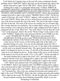 CORAL SPIRITS & COMPANY LOGO IN THE TOP LEFT CORNER, TRADEMARK ALREADY PENDING SERIAL # 90092697. BELOW THAT LOGO ON THE LEFT HAND SIDE, THERE'S THE PHRASE FROM LEFT TO RIGHT "SEAS THE DAY". BELOW SEAS THE DAY, READING LEFT TO RIGHT, IS A PARAGRAPH WHICH STATES "CORAL SPIRITS & COMPANY DONATES A PORTION OF THE PROCEEDS TO VARIOUS ORGANIZATIONS COMMITTED TO OCEAN AND COASTAL CLEANUP EFFORTS AND MARINE LIFE CONSERVATION". BELOW THAT PARAGRAPH READING FROM LEFT TO RIGHT IS THE WEBSITE "DRINKCORAL.COM". ON THE TOP CENTER OF THE LOGO, THE WORD "CORAL" APPEARS, WITH AN ANCHOR IN THE O OF THE WORD CORAL. BELOW THAT, ARE TWO VERTICAL LEAVES SIDE-BY-SIDE, WITH THE TOP OF THE LEAVES TOWARDS THE TOP OF THE MARK. THE LEAF ON THE RIGHT OVERLAPS THE LEAF ON THE LEFT. THE STEM OF THE LEAVES ARE COMING OUT OF A WOODEN SHIP. THE WOODEN SHIP HAS TWO PORTHOLES. THE WOODEN SHIP IS SITTING ON TOP OF 3-4 LINES CREATING A WAVE THAT GOES FROM LEFT TO RIGHT. READING FROM LEFT TO RIGHT AT A DIAGONAL ARE THE WORDS "REEF TEA". THE WORD "REEF" IS LOWER THAN THE WORD "TEA" IN THE DIAGONAL.. BELOW THE WORDS "WATER'S EDGE" IN THE CENTER IS THE WORD "VODKA". RIGHT BELOW AND CENTERED WITH THE WORD VODKA ARE THE WORDS "SPARKLING WATER". RIGHT BELOW AND CENTERED WITH SPARKLING WATER ARE THE WORDS "SWEETENED BLACK TEA". SPANNING THE ENTIRETY OF THE BOTTOM OF THE MARK, ARE WAVY LINES CREATING OCEAN WAVES. IN THE WAVES, ON THE BOTTOM RIGHT SIDE OF THE MARK, IS A MERMAID SITTING ON A ROCK. YOU CAN SEE THE MERMAIDS ENTIRE TAIL. SHE IS WEARING A SEASHELL TOP AND DRINKING OUT OF A CAN. TO THE RIGHT OF THE MERMAID ON THE ROCK IS AN OPENED TREASURE CHEST. THE OPEN TREASURE CHEST CONTAINS SMALL OVAL SHAPED TEA LEAVES ON VINES. TO THE LEFT OF THE TREASURE CHEST ON THE ROCK ARE 8 OVAL SHAPED TEA LEAVES. IN THE CENTER OF THE WAVES ON THE BOTTOM OF THE MARK IN AN OVAL ARE THE WORDS "12OZ. 4.5% ABV". ON THE TOP RIGHT OF THE MARK READING LEFT TO RIGHT IS THE WORD "ALL" AND RIGHT BELOW AND CENTERED WITH THE WORD ALL READING LEFT TO RIGHT IS THE WORD "NATURAL". BELOW AND CENTERED WITH NATURAL READING LEFT TO RIGHT IS THE NUMBER "120". BELOW AND CENTERED WITH 120 READING LEFT TO RIGHT IS THE WORD "CALORIES". BELOW AND CENTERED WITH CALORIES READING LEFT TO RIGHT IS THE WORD FROM LEFT TO RIGHT "GLUTEN". BELOW AND CENTERED WITH GLUTEN READING LEFT TO RIGHT IS THE WORD "FREE". BELOW THE WORD FREE IS THE OUTLINE OF A 5 POINTED STAR. ABOVE THE STAR, ARCHING DOWNWARDS AND READING LEFT TO RIGHT IS THE WORD "FOUNDED". BELOW THE START, ARCHING UPWARDS AND READING LEFT TO RIGHT ARE THE WORDS "IN TEXAS". ON THE FAR RIGHT SIDE OF THE MARK IS THE GOVERNMENT WARNING ABOUT DRINKING RESPONSIBLY WHICH WE ARE NOT ATTEMPTING TO TRADEMARK. trademark