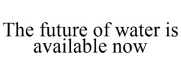 THE FUTURE OF WATER IS AVAILABLE NOW trademark
