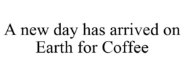 A NEW DAY HAS ARRIVED ON EARTH FOR COFFEE trademark