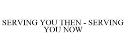 SERVING YOU THEN - SERVING YOU NOW trademark