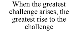 WHEN THE GREATEST CHALLENGE ARISES, THE GREATEST RISE TO THE CHALLENGE trademark