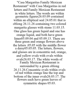 "CASA MARGARITAS FAMILY MEXICAN RESTAURANT" WITH CASA MARGARITAS IN RED LETTERS AND FAMILY MEXICAN RESTAURANT IN WHITE LETTERS. THE WORDS ARE WITHIN GEOMETRIC FIGURES26.03.09 CONTAINED WITHIN AN ELLIPTICAL SEAL 24.05.01 THAT IS OBLONG 26.11.26 CONTAINING TWO COLORED MARGARITA GLASSES WITH STEMS 11.03.15. ONE GLASS HAS GREEN LIQUID AND ONE HAS ORANGE LIQUID, AND BOTH HAVE GREEN LIMES05.09.04 AND 05.09.13. THERE ARE THREE GREEN AND ORANGE FLOWERS ABOVE THE LETTERS .05.05 WITH THE MIDDLE FLOWER A DAISY05.05.05. THE LETTERS, FLOWERS, AND GLASSES ARE IN CONCENTRIC RED, ORANGE, AND YELLOW OVALS WITH OVALS WITHIN OVALS26.03.17. THE WHITE WORDS OF FAMILY MEXICAN RESTAURANT IS SURROUNDED BY A GREEN OBLONG 26.11.26.CONCENTRIC OVALS WITHIN OVALS OF RED WITHIN ORANGE LINE THE TOP AND BOTTOM OF THE INNER OVALS26.03.17. THE FLOWERS EACH HAVE GREEN LEAVES OF SYMMETRIC SHAPES 05.03. trademark
