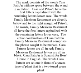 THE MARK CONSISTS OF THE WORDS CASA PATRO'N WITH NO SPACE BETWEEN THE O AND N IN PATRON. CASA AND PATRO'N HAVE THE FIRST LETTERS CAPITALIZED WITH THE REMAINING LETTERS LOWER CASE. THE WORDS FAMILY MEXICAN RESTAURANT ARE DIRECTLY BELOW AND TO THE RIGHT MARGIN OF PATRO'N. THE WORDS, FAMILY MEXICAN RESTAURANT ALL HAVE THE FIRST LETTERS CAPITALIZED WITH THE REMAINING LETTERS LOWER CASE, THE ENTIRE COMBINATION OF CASA PATRO'N FAMILY MEXICAN RESTAURANT COMPRISES THE PHRASE SOUGHT TO BE MARKED. CASA PATRO'N LETTERS ARE ALL IN RED; FAMILY MEXICAN RESTAURANT LETTERS ARE ALL IN BLACK. CASA PATRO'N IS SPANISH FOR BOSS' HOUSE IN ENGLISH. THE WORDS CASA PATRO'N ARE SET OUT IN FRONT OF A YUCCA TYPE OF PLANT THAT IS A TWO-TONED GREEN PLANT trademark