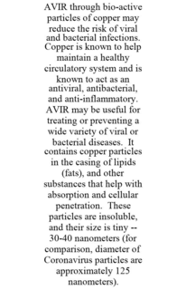 AVIR THROUGH BIO-ACTIVE PARTICLES OF COPPER MAY REDUCE THE RISK OF VIRAL AND BACTERIAL INFECTIONS. COPPER IS KNOWN TO HELP MAINTAIN A HEALTHY CIRCULATORY SYSTEM AND IS KNOWN TO ACT AS AN ANTIVIRAL, ANTIBACTERIAL, AND ANTI-INFLAMMATORY. AVIR MAY BE USEFUL FOR TREATING OR PREVENTING A WIDE VARIETY OF VIRAL OR BACTERIAL DISEASES. IT CONTAINS COPPER PARTICLES IN THE CASING OF LIPIDS (FATS), AND OTHER SUBSTANCES THAT HELP WITH ABSORPTION AND CELLULAR PENETRATION. THESE PARTICLES ARE INSOLUBLE, AND THEIR SIZE IS TINY -- 30-40 NANOMETERS (FOR COMPARISON, DIAMETER OF CORONAVIRUS PARTICLES ARE APPROXIMATELY 125 NANOMETERS). trademark