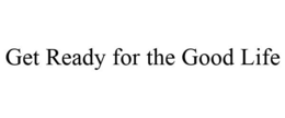 GET READY FOR THE GOOD LIFE trademark