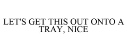 LET'S GET THIS OUT ONTO A TRAY, NICE trademark