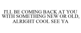 I'LL BE COMING BACK AT YOU WITH SOMETHING NEW OR OLD, ALRIGHT COOL SEE YA trademark