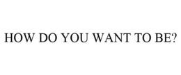 HOW DO YOU WANT TO BE? trademark