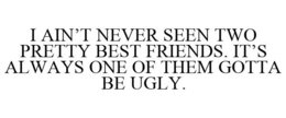 I AIN'T NEVER SEEN TWO PRETTY BEST FRIENDS. IT'S ALWAYS ONE OF THEM GOTTA BE UGLY. trademark