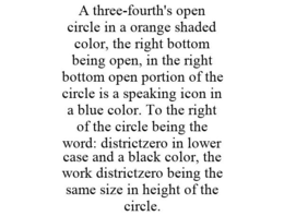 A THREE-FOURTH'S OPEN CIRCLE IN A ORANGE SHADED COLOR, THE RIGHT BOTTOM BEING OPEN, IN THE RIGHT BOTTOM OPEN PORTION OF THE CIRCLE IS A SPEAKING ICON IN A BLUE COLOR. TO THE RIGHT OF THE CIRCLE BEING THE WORD: DISTRICTZERO IN LOWER CASE AND A BLACK COLOR, THE WORK DISTRICTZERO BEING THE SAME SIZE IN HEIGHT OF THE CIRCLE. trademark
