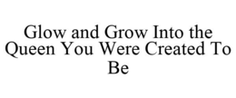 GLOW AND GROW INTO THE QUEEN YOU WERE CREATED TO BE trademark