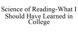 SCIENCE OF READING-WHAT I SHOULD HAVE LEARNED IN COLLEGE trademark