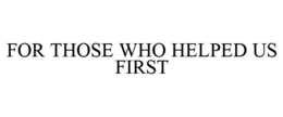 FOR THOSE WHO HELPED US FIRST trademark