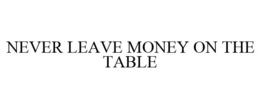 NEVER LEAVE MONEY ON THE TABLE trademark