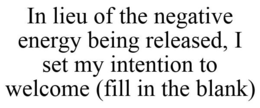 IN LIEU OF THE NEGATIVE ENERGY BEING RELEASED, I SET MY INTENTION TO WELCOME (FILL IN THE BLANK) trademark