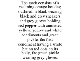 THE MARK CONSISTS OF A RECLINING ORANGE HOT DOG OUTLINED IN BLACK WEARING BLACK AND GREY SNEAKERS AND GREY GLOVES HOLDING RED PEPPER WITH ANIMATED YELLOW, YELLOW AND WHITE CONDIMENTS AND GREEN PICKLE, THE FIRST CONDIMENT HAVING A WHITE HAT ON RED DOTS ON ITS BODY, THE GREEN PICKLE WEARING GREY GLOVES. trademark