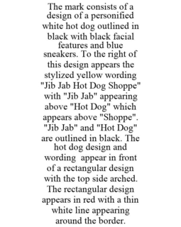 THE MARK CONSISTS OF A DESIGN OF A PERSONIFIED WHITE HOT DOG OUTLINED IN BLACK WITH BLACK FACIAL FEATURES AND BLUE SNEAKERS. TO THE RIGHT OF THIS DESIGN APPEARS THE STYLIZED YELLOW WORDING "JIB JAB HOT DOG SHOPPE" WITH "JIB JAB" APPEARING ABOVE "HOT DOG" WHICH APPEARS ABOVE "SHOPPE". "JIB JAB" AND "HOT DOG" ARE OUTLINED IN BLACK. THE HOT DOG DESIGN AND WORDING APPEAR IN FRONT OF A RECTANGULAR DESIGN WITH THE TOP SIDE ARCHED. THE RECTANGULAR DESIGN APPEARS IN RED WITH A THIN WHITE LINE APPEARING AROUND THE BORDER. trademark