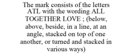 THE MARK CONSISTS OF THE LETTERS ATL WITH THE WORDING ALL TOGETHER LOVE ; (BELOW, ABOVE, BESIDE, IN A LINE, AT AN ANGLE, STACKED ON TOP OF ONE ANOTHER, OR TURNED AND STACKED IN VARIOUS WAYS) trademark