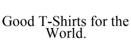 GOOD T-SHIRTS FOR THE WORLD. trademark
