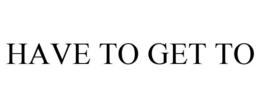 HAVE TO GET TO trademark