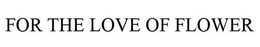 FOR THE LOVE OF FLOWER trademark