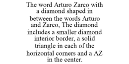THE WORD ARTURO ZARCO WITH A DIAMOND SHAPED IN BETWEEN THE WORDS ARTURO AND ZARCO, THE DIAMOND INCLUDES A SMALLER DIAMOND INTERIOR BORDER, A SOLID TRIANGLE IN EACH OF THE HORIZONTAL CORNERS AND A AZ IN THE CENTER. trademark