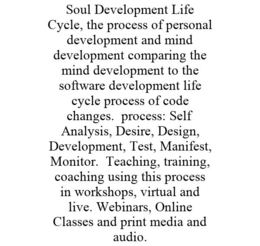 SOUL DEVELOPMENT LIFE CYCLE, THE PROCESS OF PERSONAL DEVELOPMENT AND MIND DEVELOPMENT COMPARING THE MIND DEVELOPMENT TO THE SOFTWARE DEVELOPMENT LIFE CYCLE PROCESS OF CODE CHANGES. PROCESS: SELF ANALYSIS, DESIRE, DESIGN, DEVELOPMENT, TEST, MANIFEST, MONITOR. TEACHING, TRAINING, COACHING USING THIS PROCESS IN WORKSHOPS, VIRTUAL AND LIVE. WEBINARS, ONLINE CLASSES AND PRINT MEDIA AND AUDIO. trademark