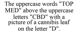 THE UPPERCASE WORDS "TOP MED" ABOVE THE UPPERCASE LETTERS "CBD" WITH A PICTURE OF A CANNIBIS LEAF ON THE LETTER "D". trademark