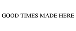 GOOD TIMES MADE HERE trademark