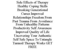 SIDE EFFECTS OF THERAPY HEALTHY COPING SKILLS BREAKING GENERATIONAL CURSES IMPROVED RELATIONSHIPS FREEDOM FROM PAST TRAUMA FROM AVOIDANCE FROM UNHEALTHY PATTERNS PRODUCTIVITY SELF AWARENESS IMPROVED QUALITY OF LIFE UNCOVERING YOUR AUTHENTIC SELF SAFE SPACE TO UNTANGLE TURMOIL THERAPY WORKS GET FREE trademark