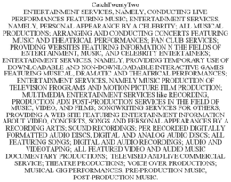 CATCHTWENTYTWO ENTERTAINMENT SERVICES, NAMELY, CONDUCTING LIVE PERFORMANCES FEATURING MUSIC; ENTERTAINMENT SERVICES, NAMELY, PERSONAL APPEARANCE BY A CELEBRITY; ALL MUSICAL PRODUCTIONS; ARRANGING AND CONDUCTING CONCERTS FEATURING MUSIC AND THEATRICAL PERFORMANCES; FAN CLUB SERVICES; PROVIDING WEBSITES FEATURING INFORMATION N THE FIELDS OF ENTERTAINMENT, MUSIC, AND CELEBRITY ENTERTAINERS; ENTERTAINMENT SERVICES, NAMELY, PROVIDING TEMPORARY USE OF DOWNLOADABLE AND NON-DOWNLOADABLE INTERACTIVE GAMES FEATURING MUSICAL, DRAMATIC AND THEATRICAL PERFORMANCES; ENTERTAINMENT SERVICES, NAMELY MUSIC PRODUCTION OF TELEVISION PROGRAMS AND MOTION PICTURE FILM PRODUCTION; MULTIMEDIA ENTERTAINMENT SERVICES LIKE RECORDING, PRODUCTION ADN POST-PRODUCTION SERVICES IN THE FIELD OF MUSIC, VIDEO, AND FILMS; SONGWRITING SERVICES FOR OTHERS; PROVIDING A WEB SITE FEATURING ENTERTAINMENT INFORMATION ABOUT VIDEO, CONCERTS, SONGS AND PERSONAL APPEARANCES BY A RECORDING ARTIS; SOUND RECORDINGS; PER RECORDED DIGITALLY FORMATTED AUDIO DISCS, DIGITAL AND ANALOG AUDIO DISCS; ALL FEATURING SONGS; DIGITAL AND AUDIO RECORDINGS; AUDIO AND VIDEOTAPING; ALL FEATURED VIDEO AND AUDIO MUSIC DOCUMENTARY PRODUCTIONS; TELEVISED AND LIVE COMMERCIAL SERVICE; THEATRE PRODUCTIONS; VOICE OVER PRODUCTIONS; MUSICAL GIG PERFORMANCES; PRE-PRODUCTION MUSIC, POST-PRODUCTION MUSIC. trademark