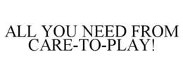 ALL YOU NEED FROM CARE-TO-PLAY! trademark