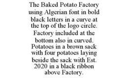 THE BAKED POTATO FACTORY USING ALGERIAN FONT IN BOLD BLACK LETTERS IN A CURVE AT THE TOP OF THE LOGO CIRCLE. FACTORY INCLUDED AT THE BOTTOM ALSO IN CURVED. POTATOES IN A BROWN SACK WITH FOUR POTATOES LAYING BESIDE THE SACK WITH EST. 2020 IN A BLACK RIBBON ABOVE FACTORY. trademark