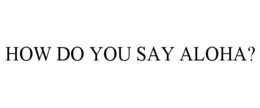 HOW DO YOU SAY ALOHA? trademark