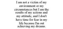 I AM NOT A VICTIM OF MY ENVIRONMENT OR MY CIRCUMSTANCES BUT I AM THE RESULTS OF MY ACTIONS AND MY ATTITUDE, AND I DON'T HAVE TIME FOR FEAR IN MY LIFE BECAUSE I'M OUT ACHIEVING MY DREAMS. trademark