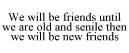 WE WILL BE FRIENDS UNTIL WE ARE OLD AND SENILE THEN WE WILL BE NEW FRIENDS trademark
