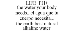 LIFE PH+ THE WATER YOUR BODY NEEDS.. EL AGUA QUE TU CUERPO NECESITA... THE EARTH BEST NATURAL ALKALINE WATER. trademark
