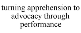 TURNING APPREHENSION TO ADVOCACY THROUGH PERFORMANCE trademark