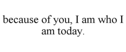 BECAUSE OF YOU, I AM WHO I AM TODAY. trademark