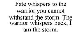 FATE WHISPERS TO THE WARRIOR,YOU CANNOT WITHSTAND THE STORM. THE WARRIOR WHISPERS BACK, I AM THE STORM. trademark