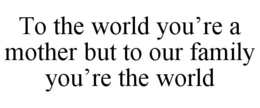 TO THE WORLD YOU'RE A MOTHER BUT TO OUR FAMILY YOU'RE THE WORLD trademark