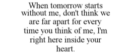 WHEN TOMORROW STARTS WITHOUT ME, DON'T THINK WE ARE FAR APART FOR EVERY TIME YOU THINK OF ME, I'M RIGHT HERE INSIDE YOUR HEART. trademark