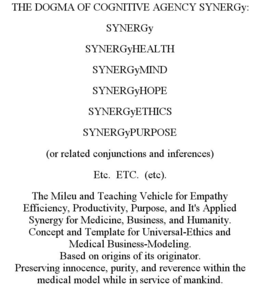 THE DOGMA OF COGNITIVE AGENCY SYNERGY: SYNERGY SYNERGYHEALTH SYNERGYMIND SYNERGYHOPE SYNERGYETHICS SYNERGYPURPOSE (OR RELATED CONJUNCTIONS AND INFERENCES) ETC. ETC. (ETC). THE MILEU AND TEACHING VEHICLE FOR EMPATHY EFFICIENCY, PRODUCTIVITY, PURPOSE, AND IT'S APPLIED SYNERGY FOR MEDICINE, BUSINESS, AND HUMANITY. CONCEPT AND TEMPLATE FOR UNIVERSAL-ETHICS AND MEDICAL BUSINESS-MODELING. BASED ON ORIGINS OF ITS ORIGINATOR. PRESERVING INNOCENCE, PURITY, AND REVERENCE WITHIN THE MEDICAL MODEL WHILE IN SERVICE OF MANKIND. trademark