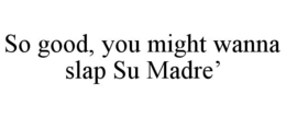 SO GOOD, YOU MIGHT WANNA SLAP SU MADRE' trademark