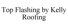 TOP FLASHING BY KELLY ROOFING trademark