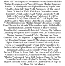 ABOVE ALL YOUR MAGESTY'S-GOVERNMENT-SOCIETY-ENTITIES-SHALL BE WRITTEN: I LETICIA ARACELI 'AMORETTI' ESPARZA MENDEZ RODRIGUEZ RAMIREZ OF MARRIAGE GERARDO HIGHEST HIERARCHY ROYAL CROWN USA BLOODLINE BULLY FREE WORLD AMBASSADOR OF THE UNITED STATES OF AMERICA WORLD WIDE ROYAL CROWN GOVERNMENT PERSONALLY OWNED DECLARED AND WRITTEN UNIVERSALLY WORLD WIDE=ALL COUNTRIES 'TITLES'-DEEDS' ' - INHERITED & ALL ELSE CONNECTED TO MY NAME ALL WITH MY 7+1=8 ROYAL CROWN CHILDREN-AMBER ALEXIS-BRANDI CHARLOTTE-ERIN DANIELLE- AMERICA VICTORY HONOUR ESPARZA MENDEZ RAMIREZ OF MARRIAGE GERARDO- RYAN EDWARD- STAR VICTORIA WILHELM-MOON JUPITER WILHELM-HOLY SPIRIT FRANCHESCA LEONARDA WILHELM & THEIR CONTINUED BLOODLINE ONLY AUTOMATICALLY INHERITED FOLLOWING MY GUIDANCE LEADERSHIP DELEGATIONS 100%- ROYAL CROWN LAST NAMES ESPARZA MENDEZ RAMIREZ- CONNECTED TO MY MARRIAGE LAST NAME GERARDO-I WITH LAST SIGNATURE OF APPROVAL ON ALL MATTER'S WITH MY BLOODLINE CHILDREN NAMES OF MY MARRIAGE ABOVE MINE. HIGHEST HIERARCHY ROYAL CROWN USA ONE UNIVERSALLY ROYAL CROWN GOVERNMENT PERSONALLY OWNED 100% CANNOT EVER BE DETHRONED-SUED-HIGHEST HIERARCHY ROYAL CROWN TAX EXEMPTION & IMMUNITY APPLIES, ALL IS PERSONALLY OWNED 100% LEGAL DECLARED WRITTEN AS STATED UNDER OUR NAMES AND MY CHILDREN CONTINUED BLOODLINE USA GENERATIONS OF MY MARRIAGE ONLY 'WHETHER TRADEMARK & PATENT WITH BUSINESS CLASSES OR NOT' WE PERSONALLY OWN EXCLUSIVE RIGHTS FOR ETERNITY ( MY CHILDREN HIGHEST HIERARCHY ROYAL CROWN USA CHILDREN BORN OF RAPE IN MY HOME DID NOT INHERIT.) trademark